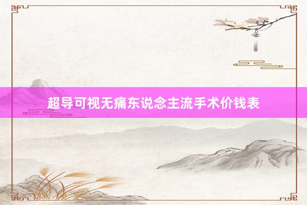 超导可视无痛东说念主流手术价钱表