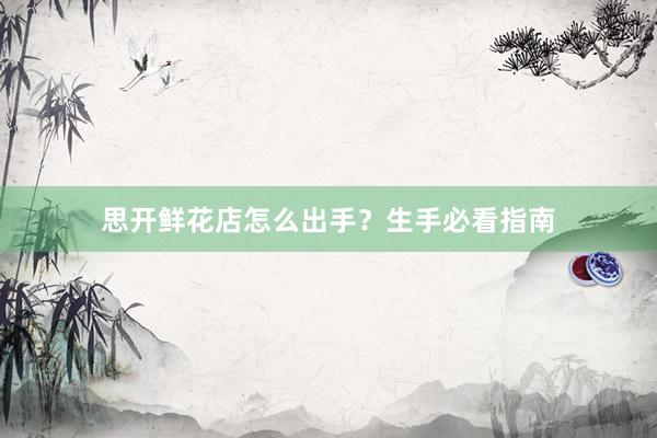 思开鲜花店怎么出手？生手必看指南