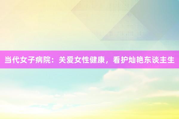 当代女子病院：关爱女性健康，看护灿艳东谈主生